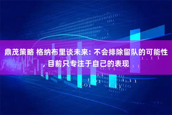鼎茂策略 格纳布里谈未来: 不会排除留队的可能性, 目前只专注于自己的表现