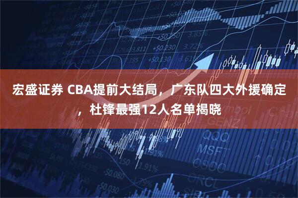 宏盛证券 CBA提前大结局，广东队四大外援确定，杜锋最强12人名单揭晓