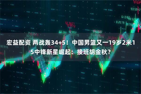 宏益配资 两战轰34+5！中国男篮又一19岁2米15中锋新星崛起：接班胡金秋？