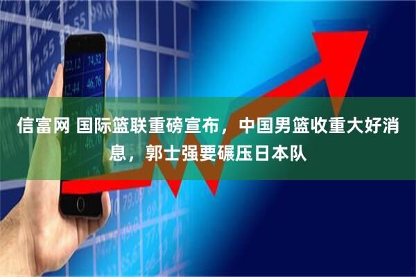 信富网 国际篮联重磅宣布，中国男篮收重大好消息，郭士强要碾压日本队