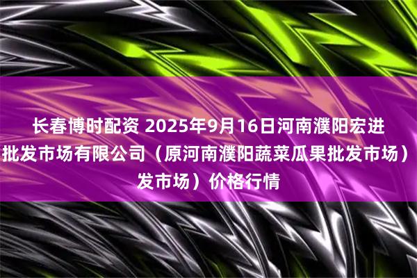长春博时配资 2025年9月16日河南濮阳宏进农副产品批发市场有限公司（原河南濮阳蔬菜瓜果批发市场）价格行情