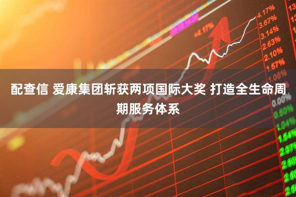 配查信 爱康集团斩获两项国际大奖 打造全生命周期服务体系