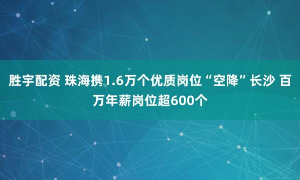 胜宇配资 珠海携1.6万个优质岗位“空降”长沙 百万年薪岗位超600个