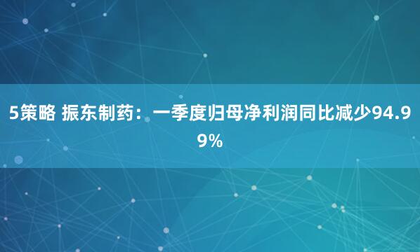 5策略 振东制药：一季度归母净利润同比减少94.99%