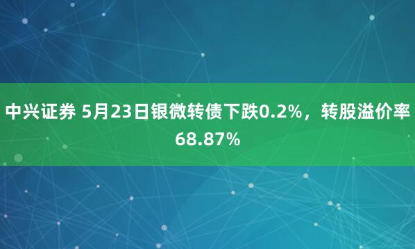 中兴证券 5月23日银微转债下跌0.2%，转股溢价率68.87%