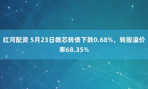 红河配资 5月23日微芯转债下跌0.68%，转股溢价率68.35%