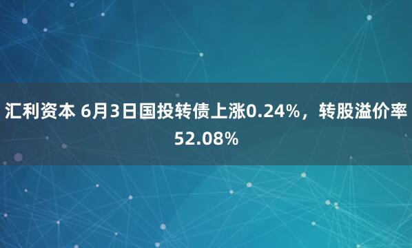 汇利资本 6月3日国投转债上涨0.24%，转股溢价率52.08%