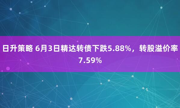 日升策略 6月3日精达转债下跌5.88%，转股溢价率7.59%