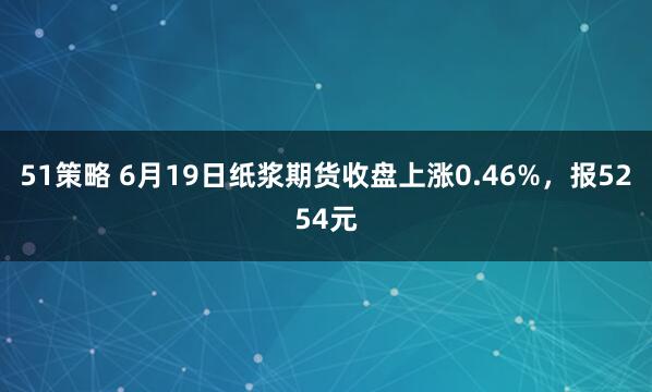 51策略 6月19日纸浆期货收盘上涨0.46%，报5254元