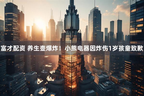 富才配资 养生壶爆炸！小熊电器因炸伤1岁孩童致歉