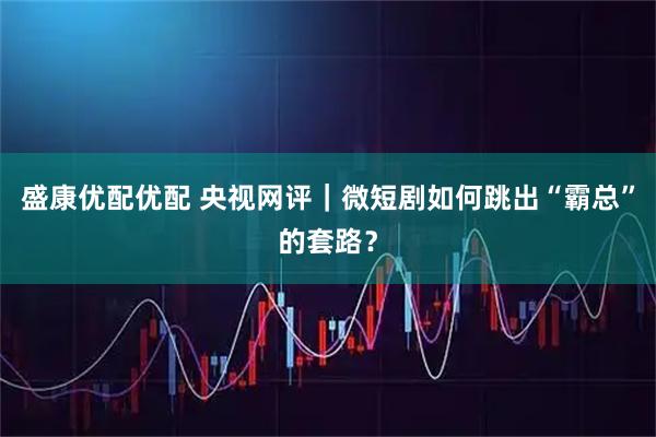 盛康优配优配 央视网评｜微短剧如何跳出“霸总”的套路？