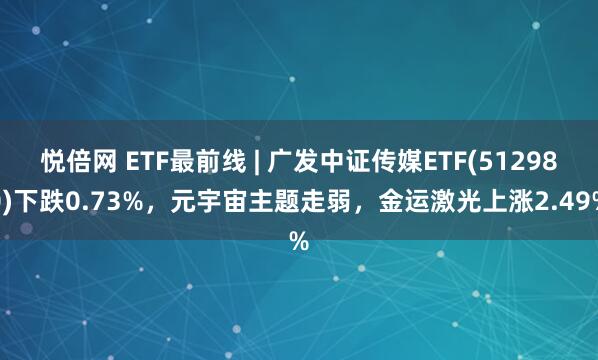 悦倍网 ETF最前线 | 广发中证传媒ETF(512980)下跌0.73%，元宇宙主题走弱，金运激光上涨2.49%