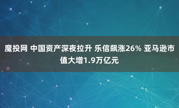 魔投网 中国资产深夜拉升 乐信飙涨26% 亚马逊市值大增1.9万亿元