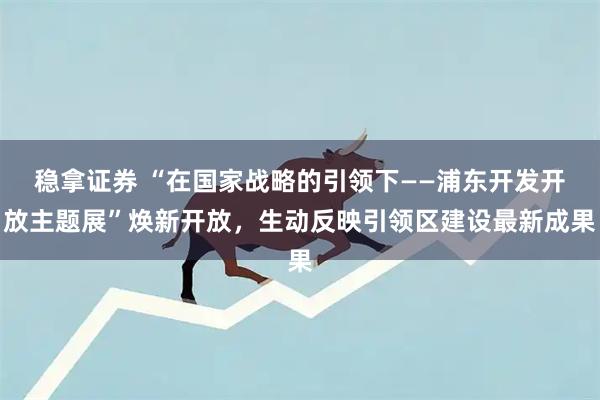 稳拿证券 “在国家战略的引领下——浦东开发开放主题展”焕新开放，生动反映引领区建设最新成果