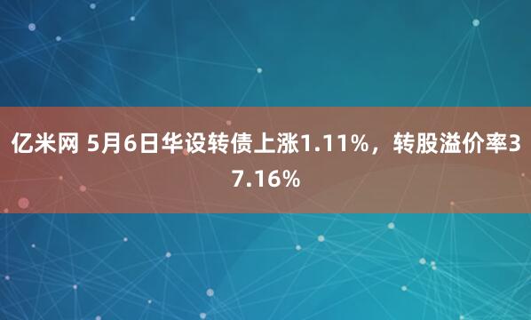 亿米网 5月6日华设转债上涨1.11%，转股溢价率37.16%