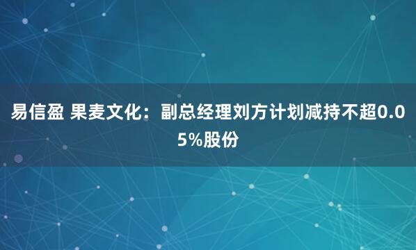 易信盈 果麦文化：副总经理刘方计划减持不超0.05%股份