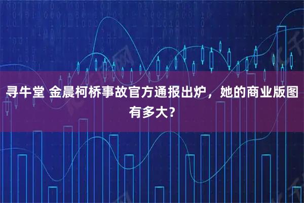 寻牛堂 金晨柯桥事故官方通报出炉，她的商业版图有多大？