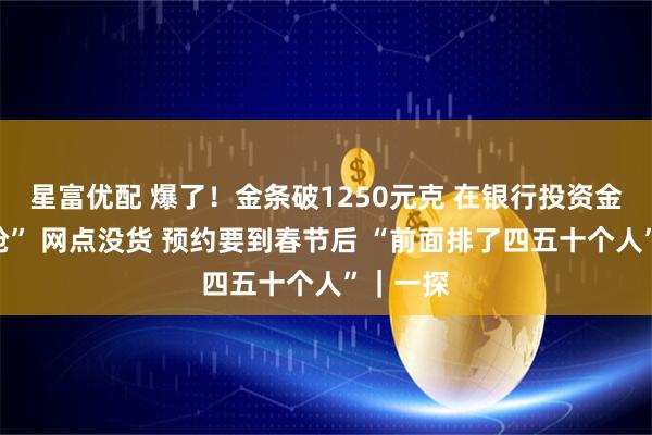 星富优配 爆了！金条破1250元克 在银行投资金条靠“抢” 网点没货 预约要到春节后 “前面排了四五十个人”｜一探