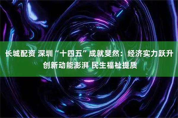 长城配资 深圳“十四五”成就斐然：经济实力跃升 创新动能澎湃 民生福祉提质