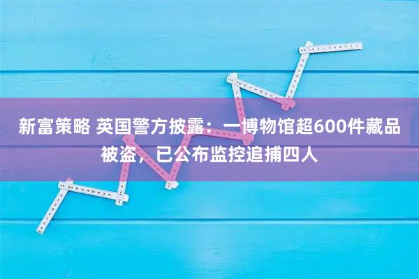 新富策略 英国警方披露：一博物馆超600件藏品被盗，已公布监控追捕四人