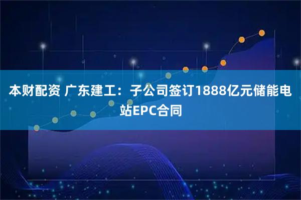 本财配资 广东建工：子公司签订1888亿元储能电站EPC合同