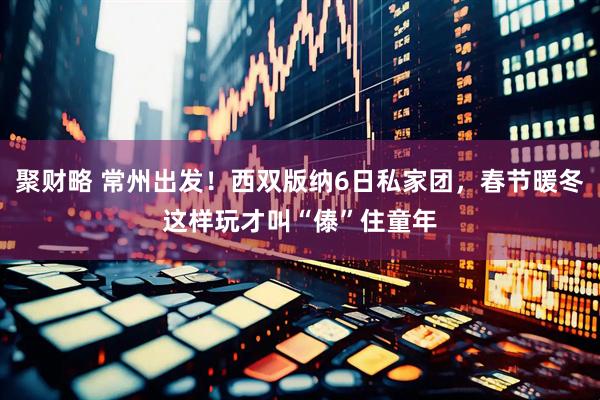 聚财略 常州出发！西双版纳6日私家团，春节暖冬这样玩才叫“傣”住童年