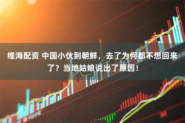 维海配资 中国小伙到朝鲜，去了为何都不想回来了？当地姑娘说出了原因！