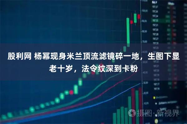 股利网 杨幂现身米兰顶流滤镜碎一地，生图下显老十岁，法令纹深到卡粉