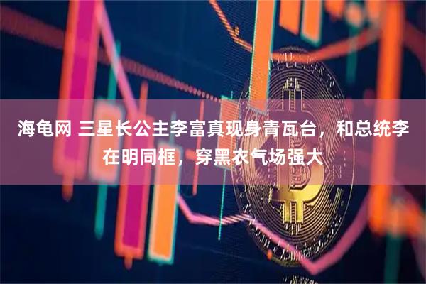 海龟网 三星长公主李富真现身青瓦台，和总统李在明同框，穿黑衣气场强大