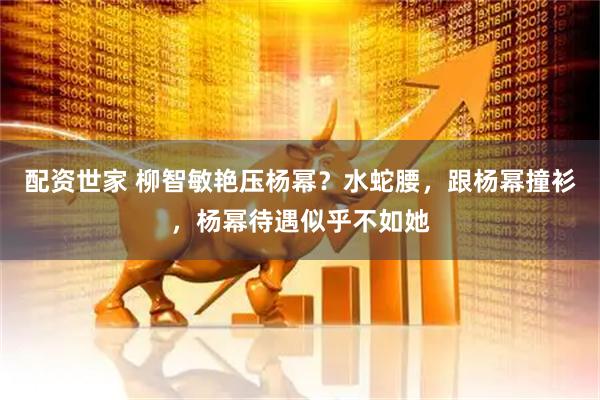 配资世家 柳智敏艳压杨幂？水蛇腰，跟杨幂撞衫，杨幂待遇似乎不如她