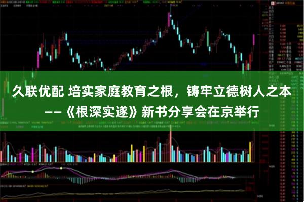 久联优配 培实家庭教育之根，铸牢立德树人之本——《根深实遂》新书分享会在京举行