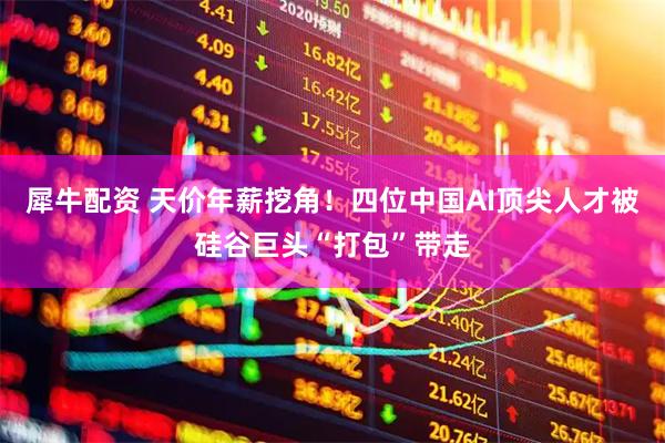 犀牛配资 天价年薪挖角！四位中国AI顶尖人才被硅谷巨头“打包”带走