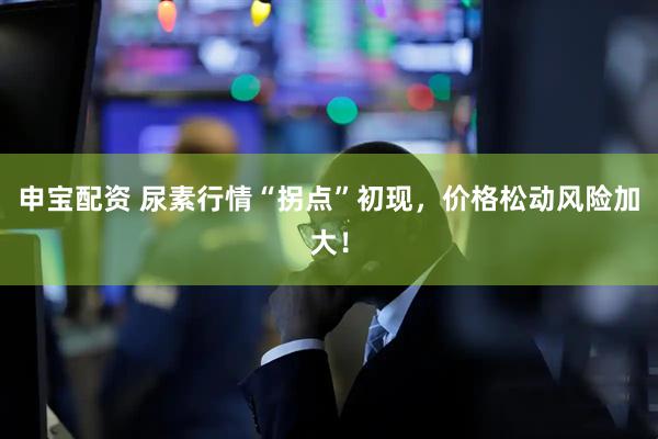 申宝配资 尿素行情“拐点”初现，价格松动风险加大！