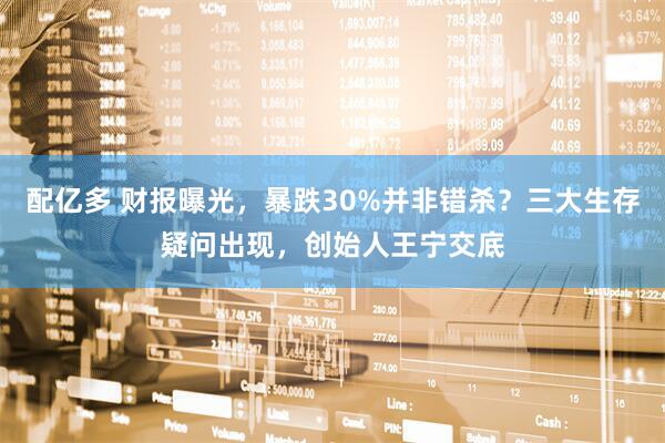 配亿多 财报曝光，暴跌30%并非错杀？三大生存疑问出现，创始人王宁交底